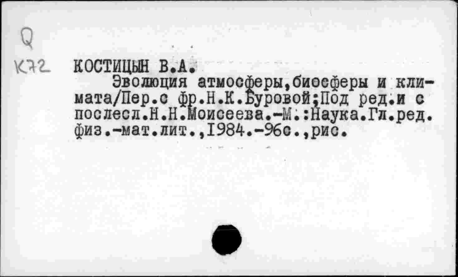 ﻿о
К12. КОСТИЦЫН В.А.
Эволюция атмосферы,биосферы и кли-мата/Пер.с фр.Н.К.Буровой;Под ред.и с послесл.Н.Н.моисеева.-М.:Наука.Гл.ред. физ.-мат.лит.,1984.-96с.,рис.